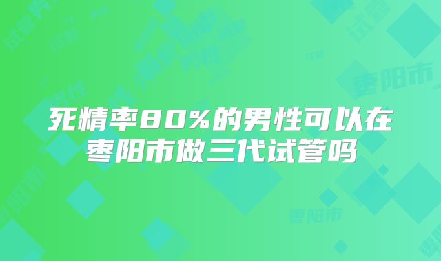 死精率80%的男性可以在枣阳市做三代试管吗