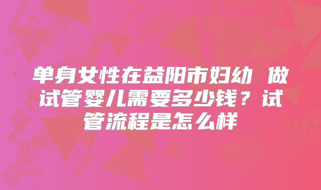 单身女性在益阳市妇幼 做试管婴儿需要多少钱?试管流程是怎么样
