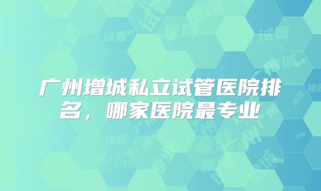 广州增城私立试管医院排名,哪家医院最专业