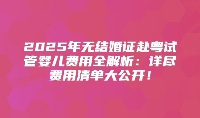 2025年无结婚证赴粤试管婴儿费用全解析：详尽费用清单大公开！