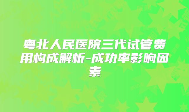 粤北人民医院三代试管费用构成解析-成功率影响因素