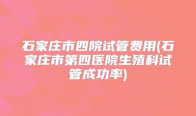 石家庄市四院试管费用(石家庄市第四医院生殖科试管成功率)