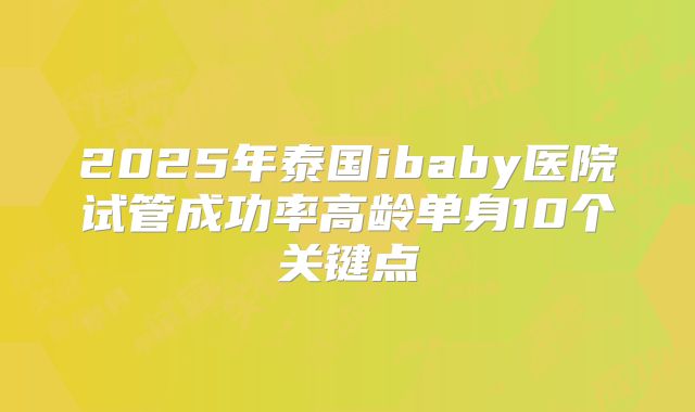 2025年泰国ibaby医院试管成功率高龄单身10个关键点