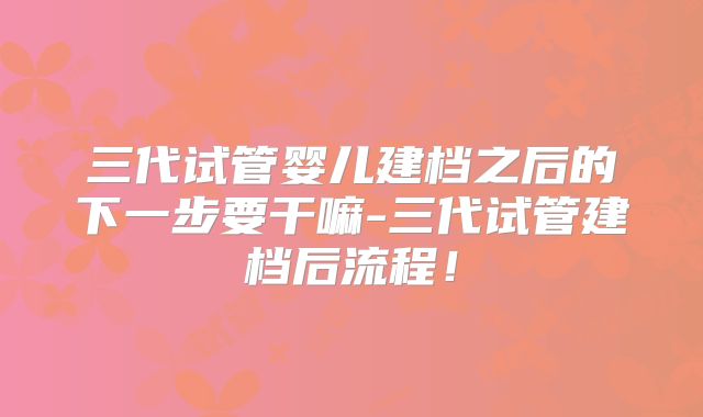 三代试管婴儿建档之后的下一步要干嘛-三代试管建档后流程！