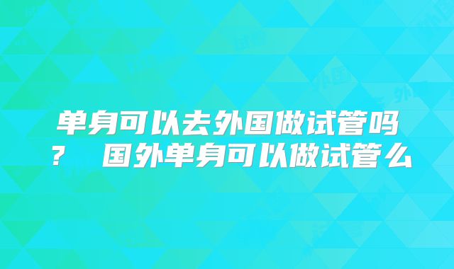 单身可以去外国做试管吗？ 国外单身可以做试管么