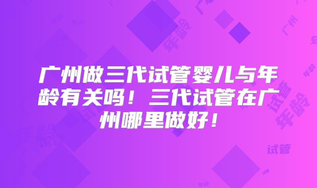 广州做三代试管婴儿与年龄有关吗！三代试管在广州哪里做好！
