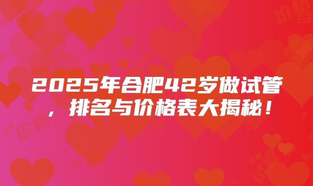 2025年合肥42岁做试管，排名与价格表大揭秘！