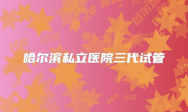 哈尔滨私立医院三代试管