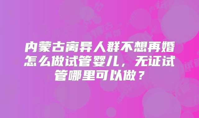 内蒙古离异人群不想再婚怎么做试管婴儿，无证试管哪里可以做？