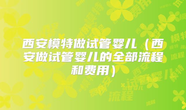 西安模特做试管婴儿(西安做试管婴儿的全部流程和费用)