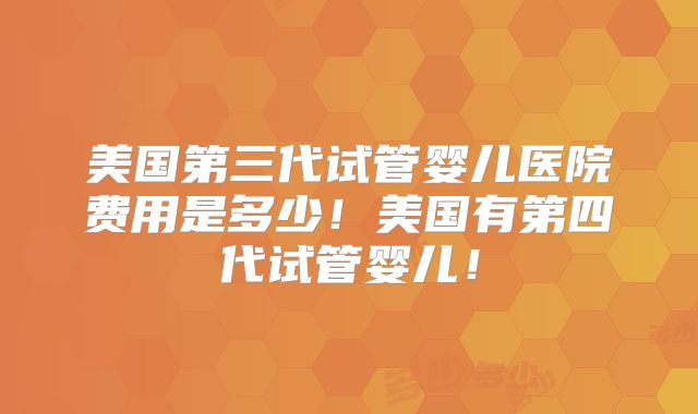 美国第三代试管婴儿医院费用是多少！美国有第四代试管婴儿！