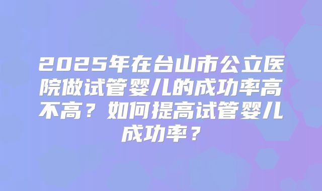 2025年在台山市公立医院做试管婴儿的成功率高不高？如何提高试管婴儿成功率？