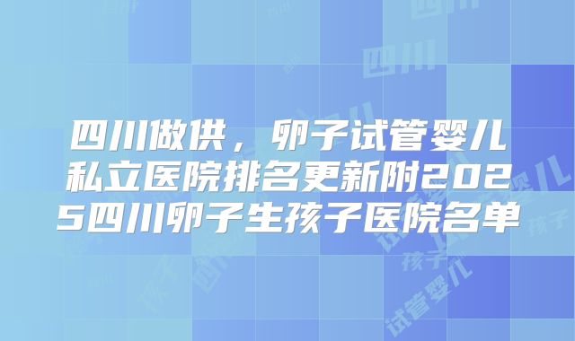 四川做供，卵子试管婴儿私立医院排名更新附2025四川卵子生孩子医院名单