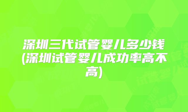 深圳三代试管婴儿多少钱(深圳试管婴儿成功率高不高)