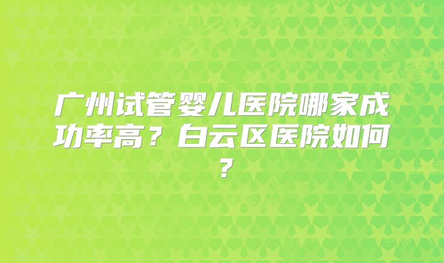 广州试管婴儿医院哪家成功率高？白云区医院如何？