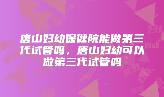 唐山妇幼保健院能做第三代试管吗，唐山妇幼可以做第三代试管吗