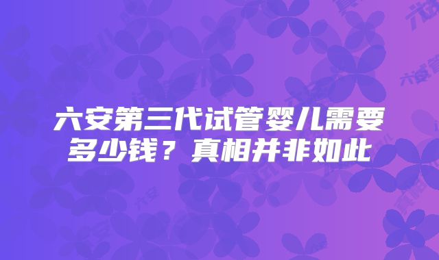 六安第三代试管婴儿需要多少钱？真相并非如此