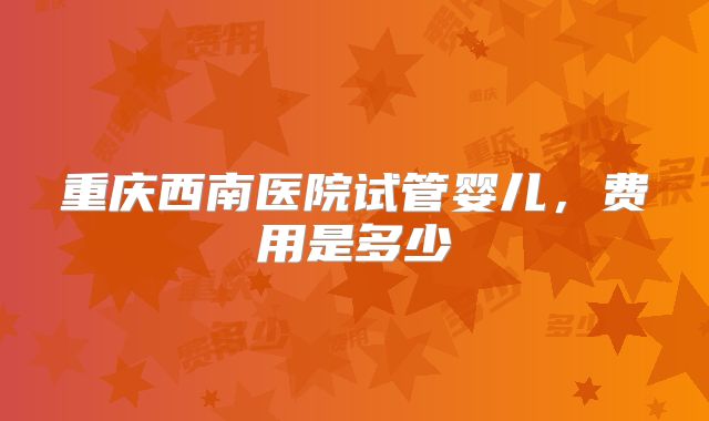 重庆西南医院试管婴儿，费用是多少