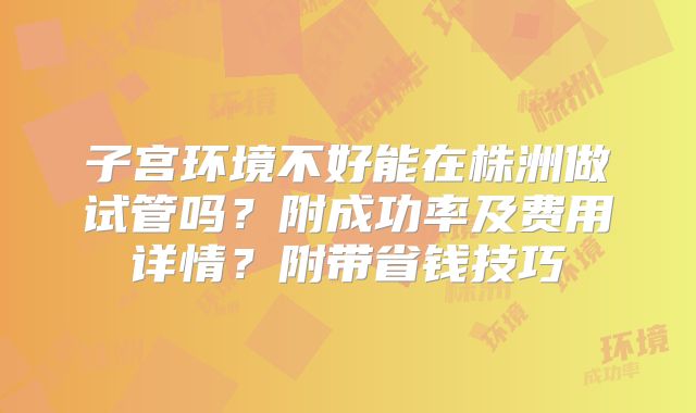 子宫环境不好能在株洲做试管吗？附成功率及费用详情？附带省钱技巧