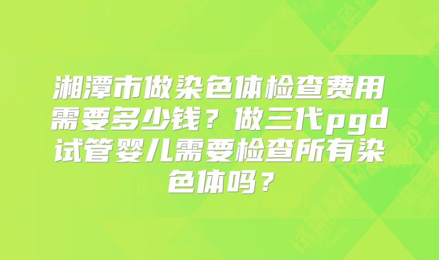 湘潭市做染色体检查费用需要多少钱?做三代pgd试管婴儿需要检查所有染色体吗?