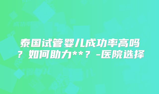 泰国试管婴儿成功率高吗?如何助力**?-医院选择