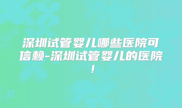 深圳试管婴儿哪些医院可信赖-深圳试管婴儿的医院!