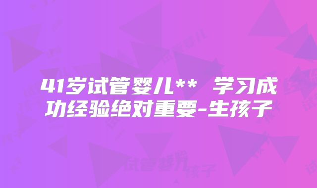 41岁试管婴儿** 学习成功经验绝对重要-生孩子