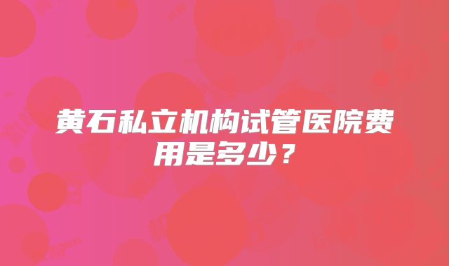 黄石私立机构试管医院费用是多少？