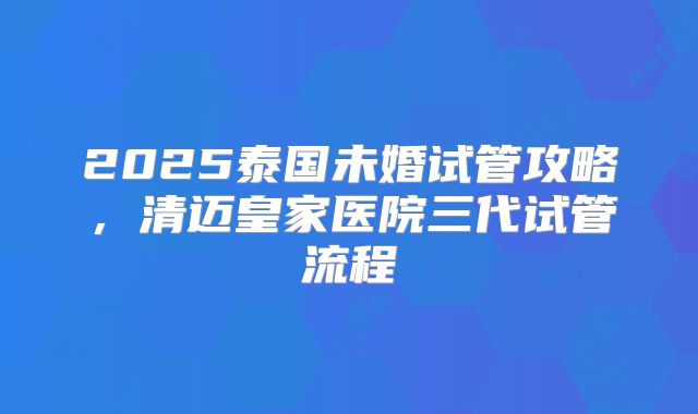 2025泰国未婚试管攻略，清迈皇家医院三代试管流程