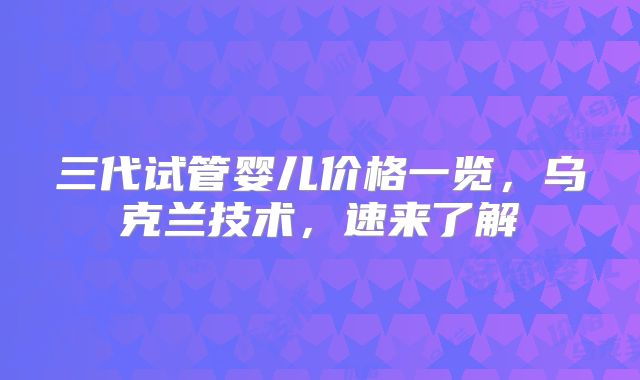 三代试管婴儿价格一览，乌克兰技术，速来了解