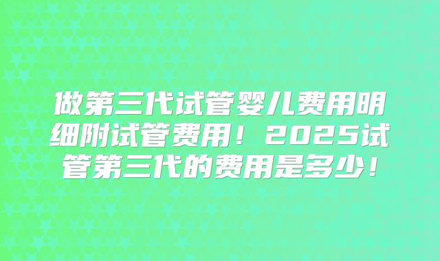 做第三代试管婴儿费用明细附试管费用！2025试管第三代的费用是多少！