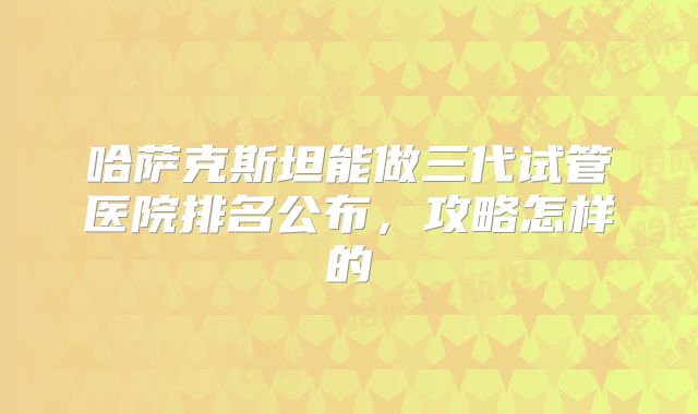 哈萨克斯坦能做三代试管医院排名公布,攻略怎样的