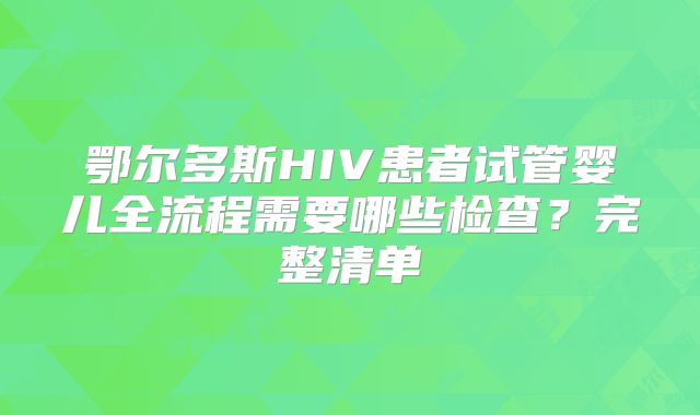 鄂尔多斯HIV患者试管婴儿全流程需要哪些检查?完整清单