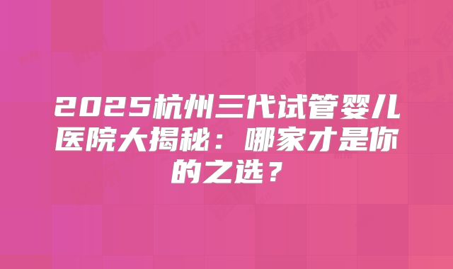 2025杭州三代试管婴儿医院大揭秘:哪家才是你的之选?