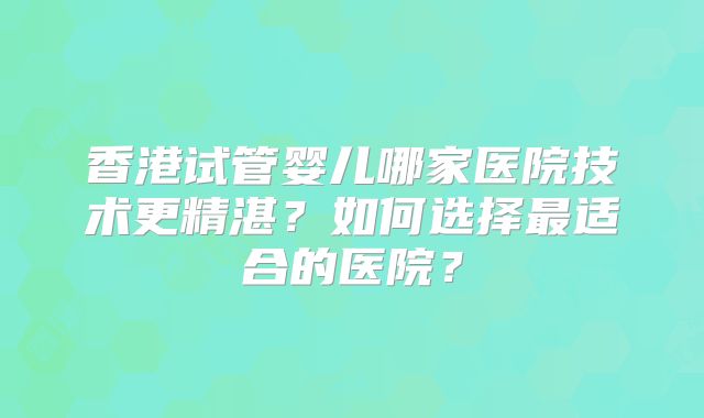 香港试管婴儿哪家医院技术更精湛？如何选择最适合的医院？