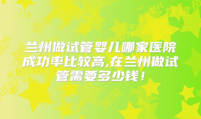 兰州做试管婴儿哪家医院成功率比较高,在兰州做试管需要多少钱！