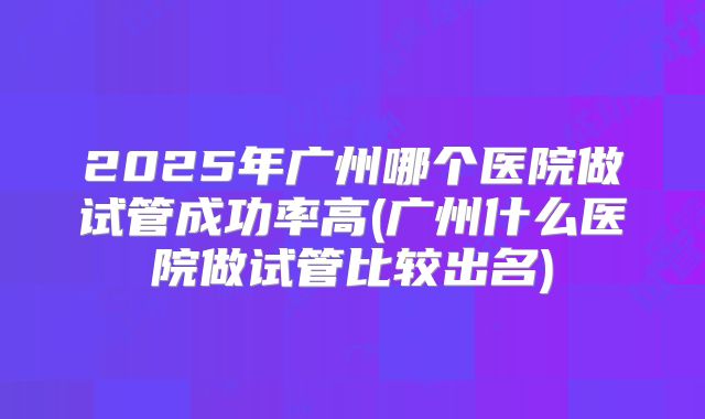 2025年广州哪个医院做试管成功率高(广州什么医院做试管比较出名)