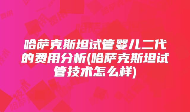 哈萨克斯坦试管婴儿二代的费用分析(哈萨克斯坦试管技术怎么样)