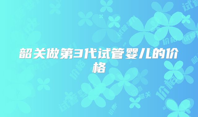 韶关做第3代试管婴儿的价格