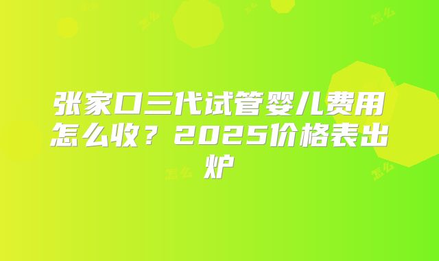 张家口三代试管婴儿费用怎么收？2025价格表出炉