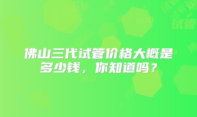 佛山三代试管价格大概是多少钱，你知道吗？