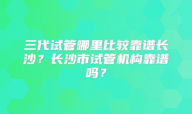 三代试管哪里比较靠谱长沙？长沙市试管机构靠谱吗？