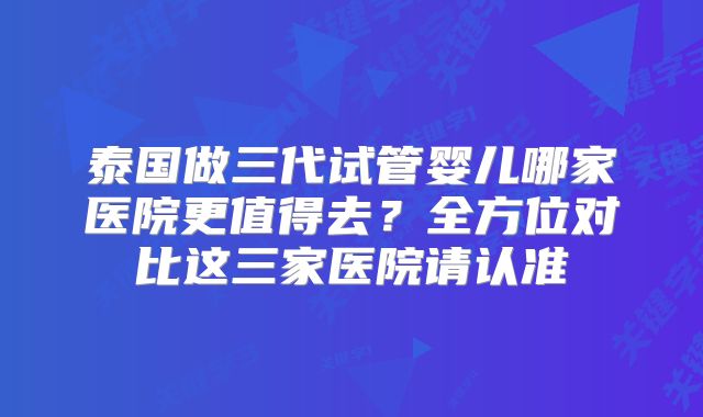泰国做三代试管婴儿哪家医院更值得去？全方位对比这三家医院请认准