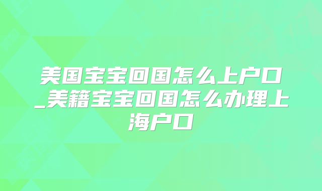 美国宝宝回国怎么上户口_美籍宝宝回国怎么办理上海户口