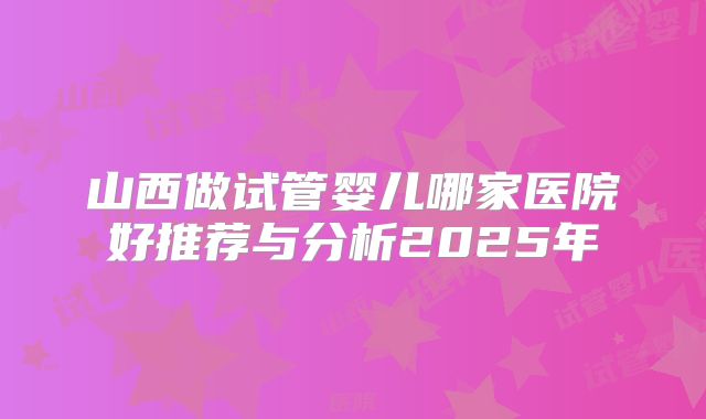 山西做试管婴儿哪家医院好推荐与分析2025年