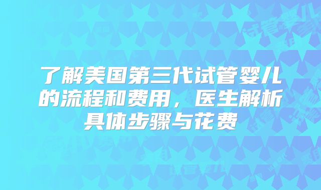 了解美国第三代试管婴儿的流程和费用，医生解析具体步骤与花费