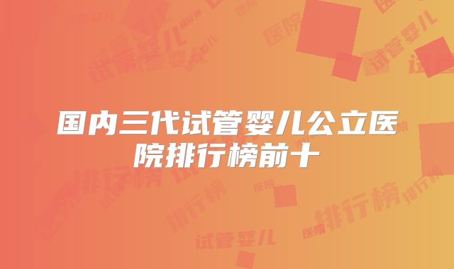 国内三代试管婴儿公立医院排行榜前十