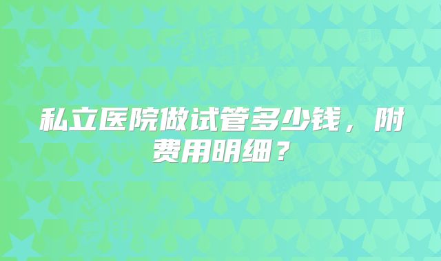 私立医院做试管多少钱，附费用明细？