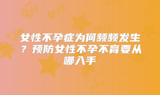 女性不孕症为何频频发生?预防女性不孕不育要从哪入手