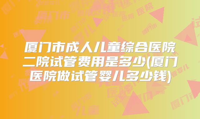 厦门市成人儿童综合医院二院试管费用是多少(厦门医院做试管婴儿多少钱)